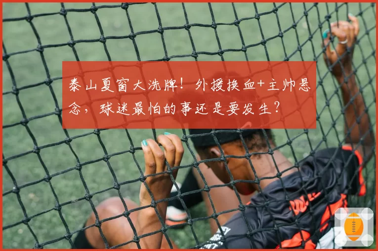 泰山夏窗大洗牌!外援换血+主帅悬念,球迷最怕的事还是要发生?