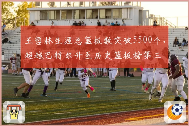 王哲林生涯总篮板数突破5500个，超越巴特尔升至历史篮板榜第三