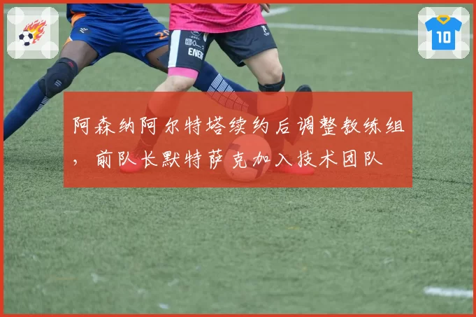 阿森纳阿尔特塔续约后调整教练组，前队长默特萨克加入技术团队