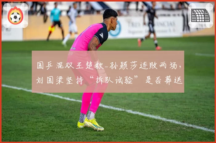 国乒混双王楚钦_孙颖莎连败两场，刘国梁坚持“拆队试验”是否葬送奥运金牌？
