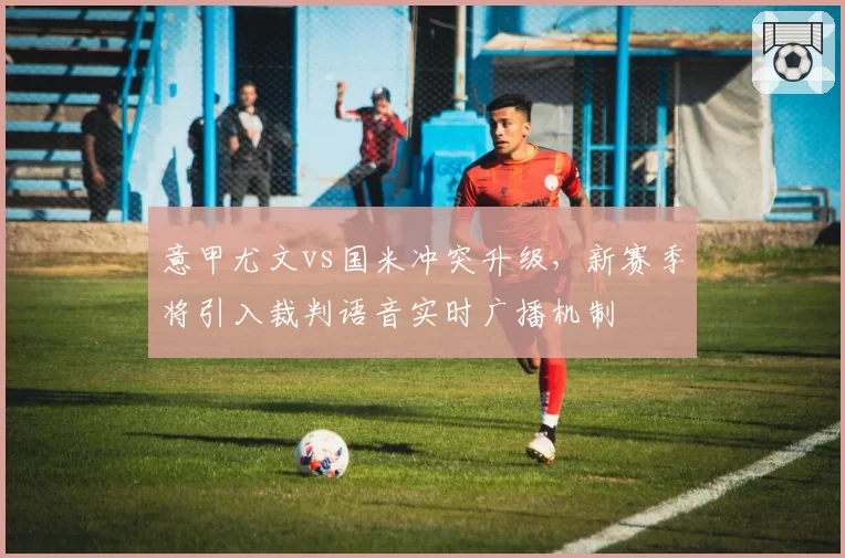 意甲尤文vs国米冲突升级,新赛季将引入裁判语音实时广播机制
