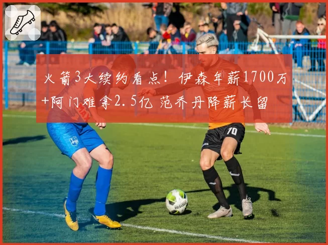 火箭3大续约看点!伊森年薪1700万+阿门难拿2.5亿 范乔丹降薪长留