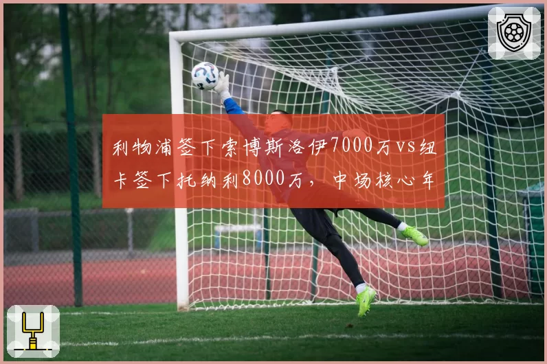 利物浦签下索博斯洛伊7000万vs纽卡签下托纳利8000万，中场核心年龄与潜力差异