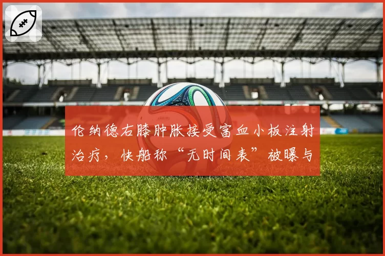 伦纳德右膝肿胀接受富血小板注射治疗，快船称“无时间表”被曝与保险条款有关