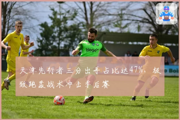 天津先行者三分出手占比达47%，极致跑轰战术冲击季后赛
