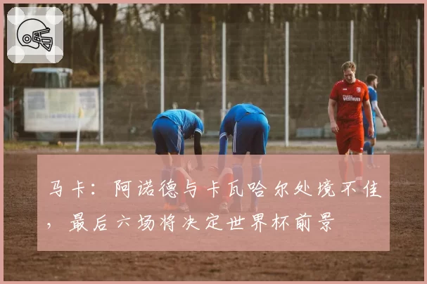 马卡：阿诺德与卡瓦哈尔处境不佳，最后六场将决定世界杯前景