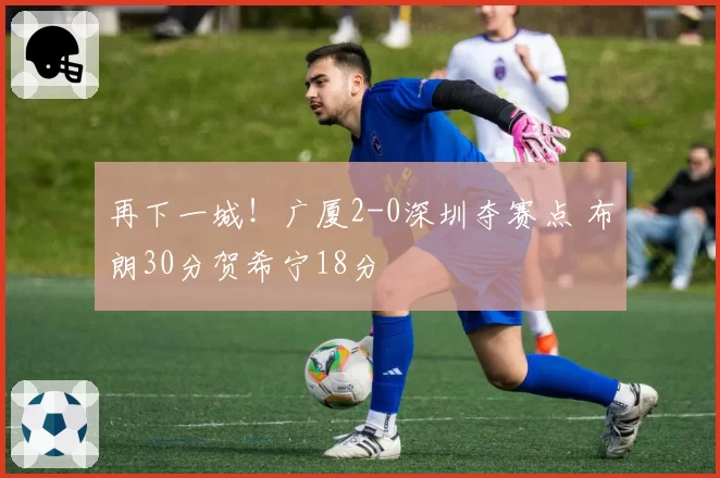 再下一城!广厦2-0深圳夺赛点 布朗30分贺希宁18分