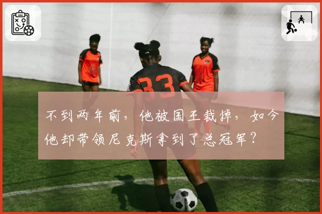 不到两年前,他被国王裁掉,如今他却带领尼克斯拿到了总冠军?