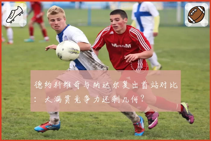 德约科维奇与纳达尔复出首站对比:大满贯竞争力还剩几何?