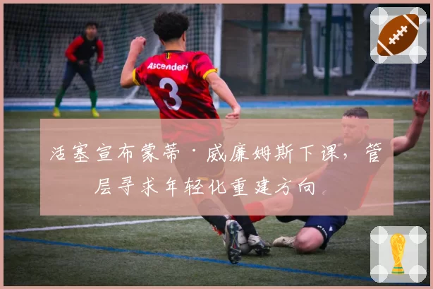 活塞宣布蒙蒂·威廉姆斯下课,管理层寻求年轻化重建方向