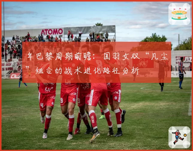 年巴黎周期前瞻:国羽女双“凡尘”组合的战术进化路径分析