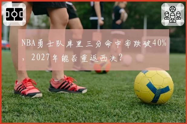 NBA勇士队库里三分命中率跌破40%，2027年能否重返西决？