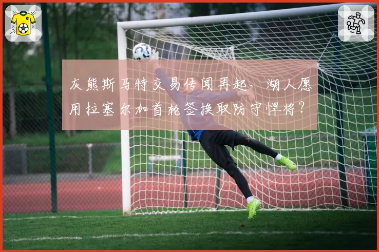 灰熊斯马特交易传闻再起，湖人愿用拉塞尔加首轮签换取防守悍将？
