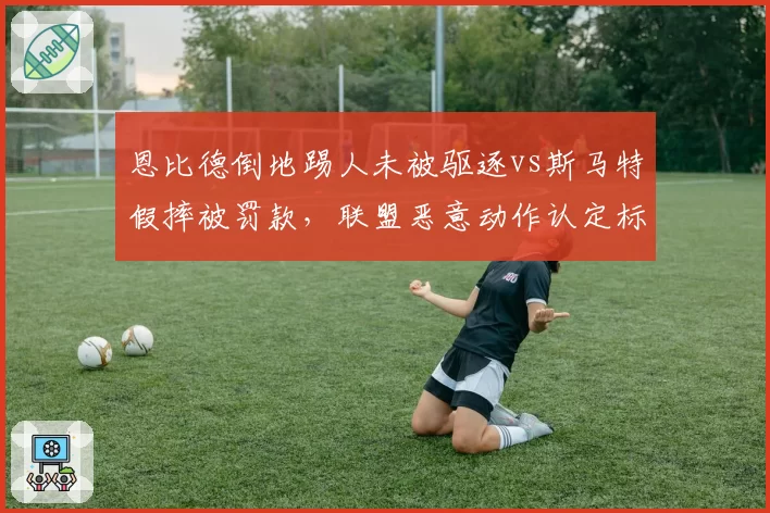 恩比德倒地踢人未被驱逐vs斯马特假摔被罚款，联盟恶意动作认定标准不一