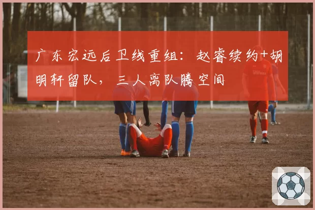 广东宏远后卫线重组：赵睿续约+胡明轩留队，三人离队腾空间