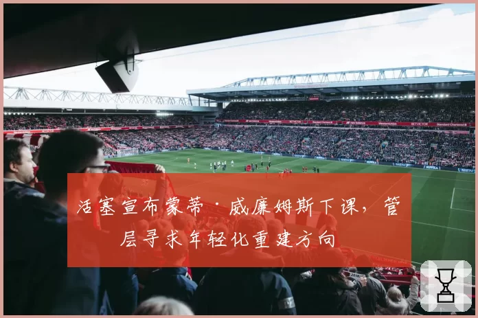 活塞宣布蒙蒂·威廉姆斯下课,管理层寻求年轻化重建方向
