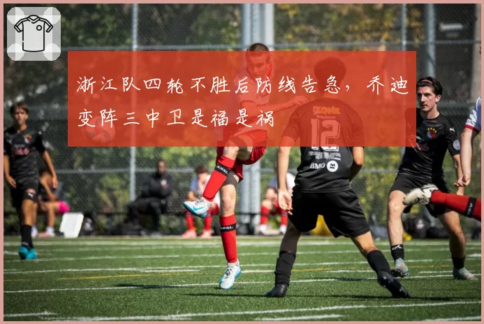 浙江队四轮不胜后防线告急,乔迪变阵三中卫是福是祸