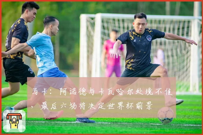 马卡：阿诺德与卡瓦哈尔处境不佳，最后六场将决定世界杯前景