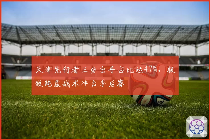 天津先行者三分出手占比达47%，极致跑轰战术冲击季后赛