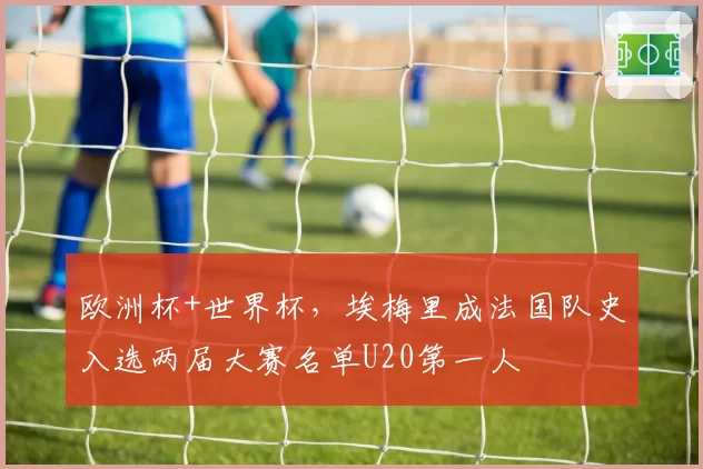欧洲杯+世界杯,埃梅里成法国队史入选两届大赛名单U20第一人