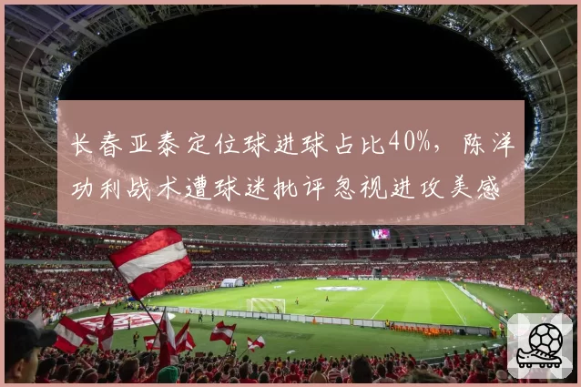 长春亚泰定位球进球占比40%，陈洋功利战术遭球迷批评忽视进攻美感