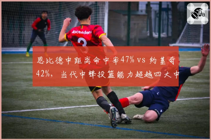 恩比德中距离命中率47% vs 约基奇42%,当代中锋投篮能力超越四大中锋时代?