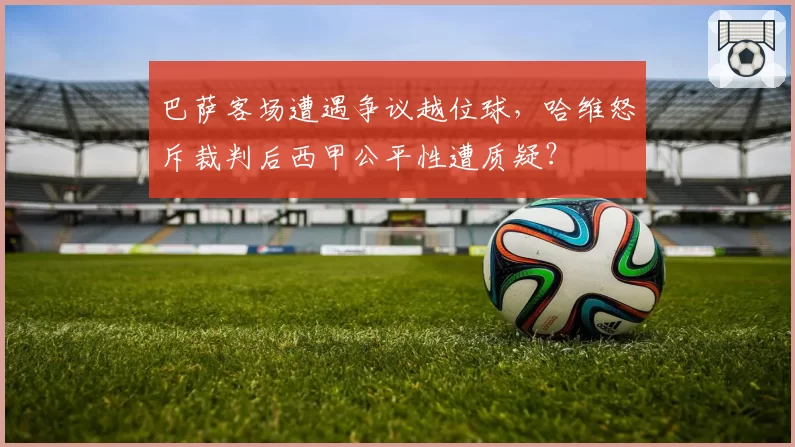 巴萨客场遭遇争议越位球，哈维怒斥裁判后西甲公平性遭质疑？