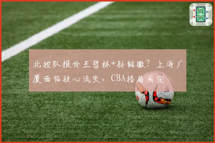 北控队报价王哲林+孙铭徽？上海广厦面临核心流失，CBA格局或变