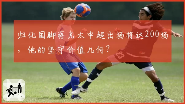 归化国脚蒋光太中超出场将达200场,他的坚守价值几何?