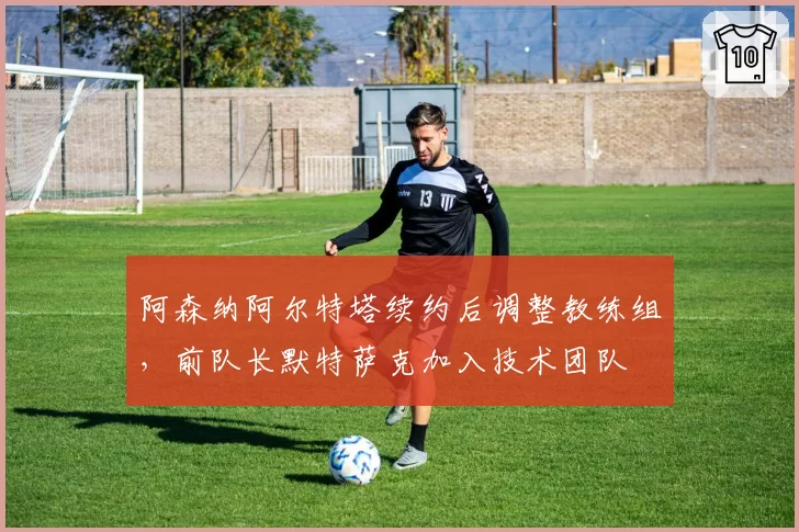 阿森纳阿尔特塔续约后调整教练组，前队长默特萨克加入技术团队
