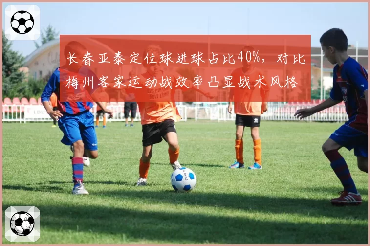 长春亚泰定位球进球占比40%，对比梅州客家运动战效率凸显战术风格分化。