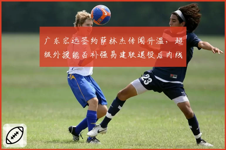 广东宏远签约萨林杰传闻升温，超级外援能否补强易建联退役后内线空缺？