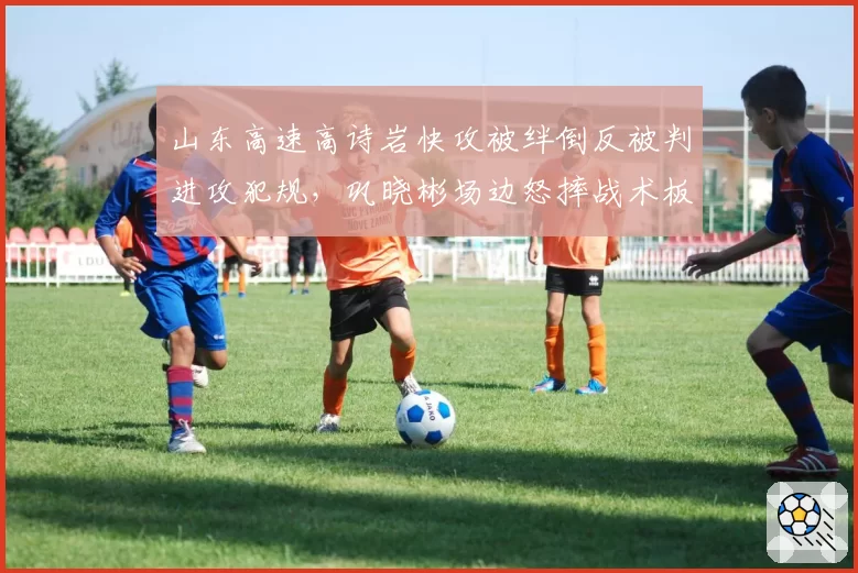 山东高速高诗岩快攻被绊倒反被判进攻犯规，巩晓彬场边怒摔战术板