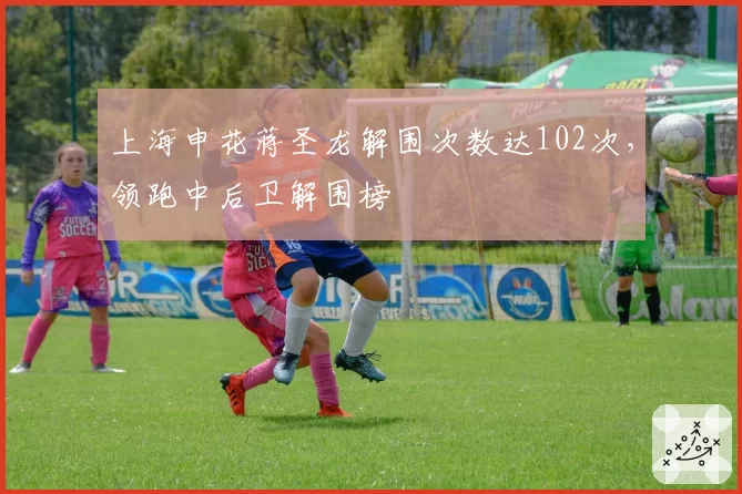 上海申花蒋圣龙解围次数达102次，领跑中后卫解围榜