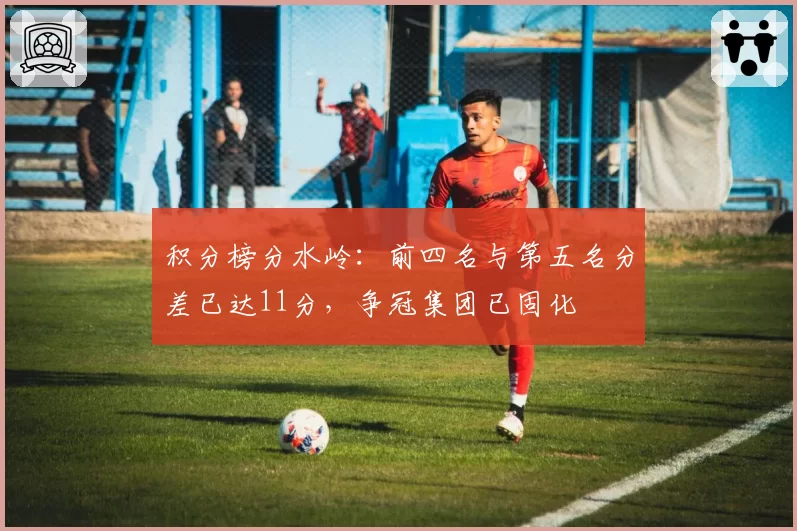积分榜分水岭:前四名与第五名分差已达11分,争冠集团已固化