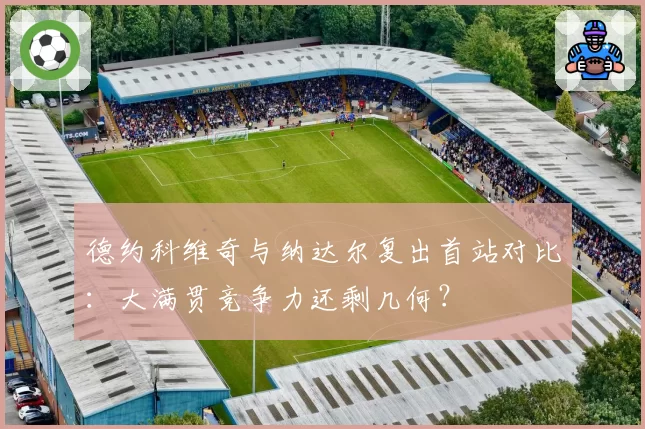 德约科维奇与纳达尔复出首站对比:大满贯竞争力还剩几何?