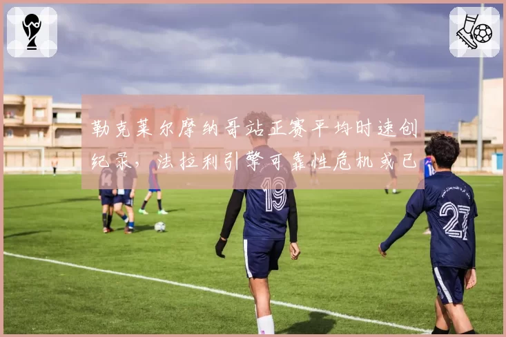 勒克莱尔摩纳哥站正赛平均时速创纪录，法拉利引擎可靠性危机或已解除？
