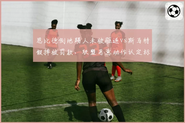 恩比德倒地踢人未被驱逐vs斯马特假摔被罚款，联盟恶意动作认定标准不一