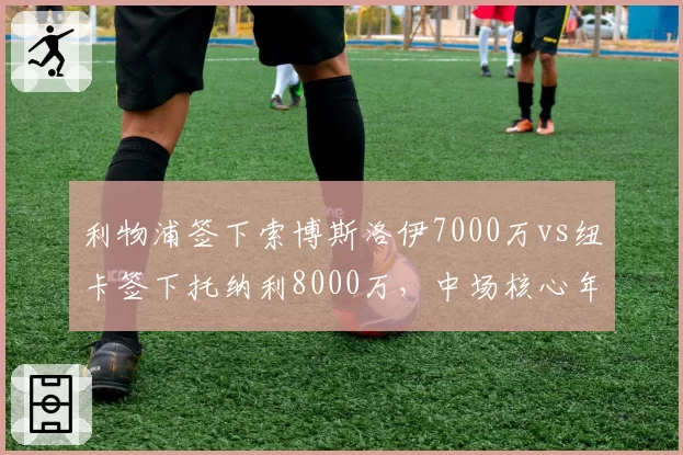 利物浦签下索博斯洛伊7000万vs纽卡签下托纳利8000万，中场核心年龄与潜力差异