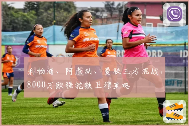 利物浦、阿森纳、曼联三方混战,8000万欧强挖铁卫穆里略