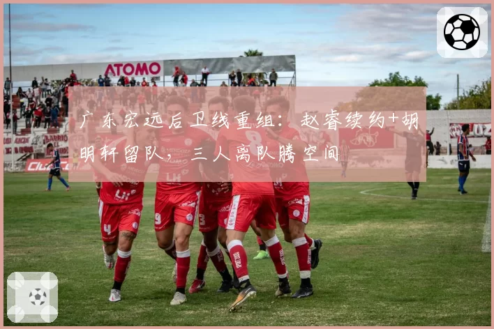 广东宏远后卫线重组：赵睿续约+胡明轩留队，三人离队腾空间
