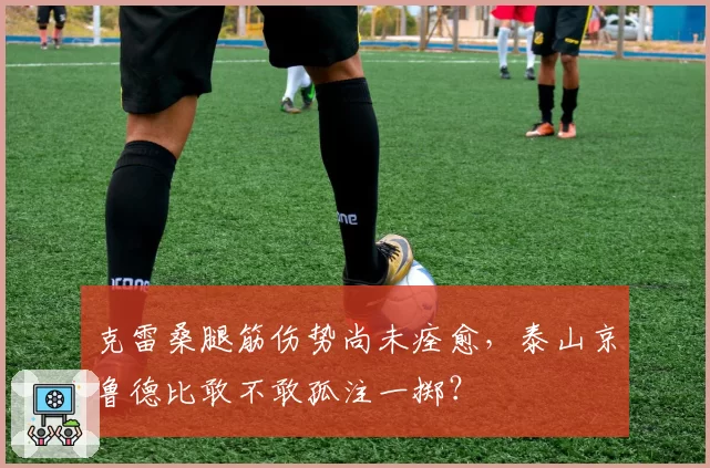 克雷桑腿筋伤势尚未痊愈，泰山京鲁德比敢不敢孤注一掷？
