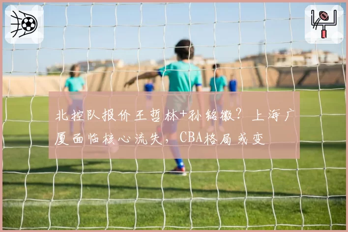 北控队报价王哲林+孙铭徽？上海广厦面临核心流失，CBA格局或变