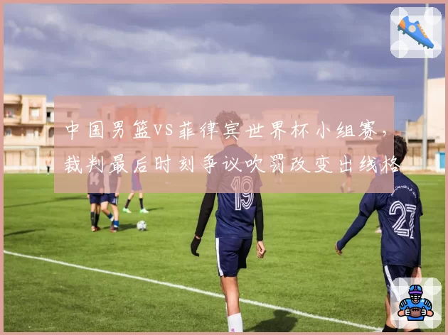 中国男篮vs菲律宾世界杯小组赛,裁判最后时刻争议吹罚改变出线格局?