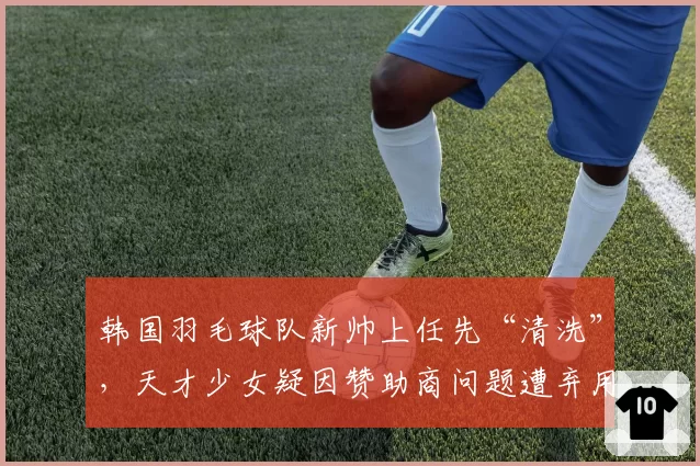 韩国羽毛球队新帅上任先“清洗”，天才少女疑因赞助商问题遭弃用