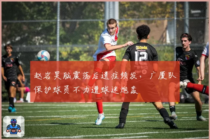 赵岩昊脑震荡后遗症频发,广厦队保护球员不力遭球迷炮轰