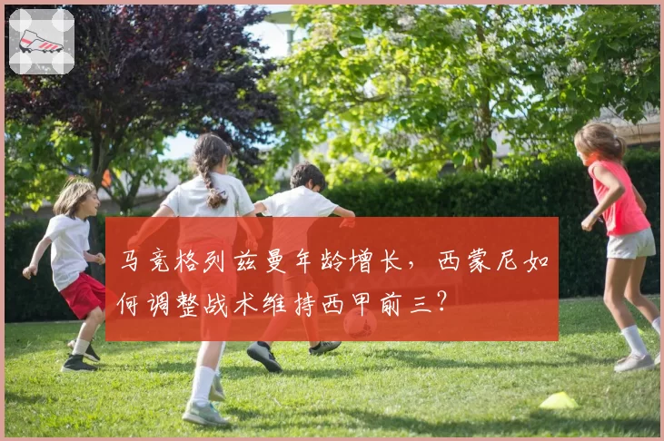 马竞格列兹曼年龄增长，西蒙尼如何调整战术维持西甲前三？