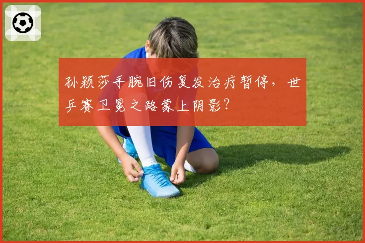 孙颖莎手腕旧伤复发治疗暂停,世乒赛卫冕之路蒙上阴影?
