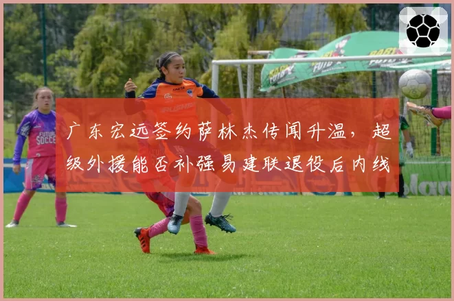 广东宏远签约萨林杰传闻升温，超级外援能否补强易建联退役后内线空缺？