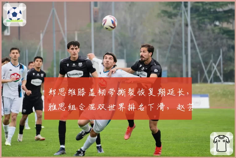郑思维膝盖韧带撕裂恢复期延长，雅思组合混双世界排名下滑，赵芸蕾接班人何时出现？